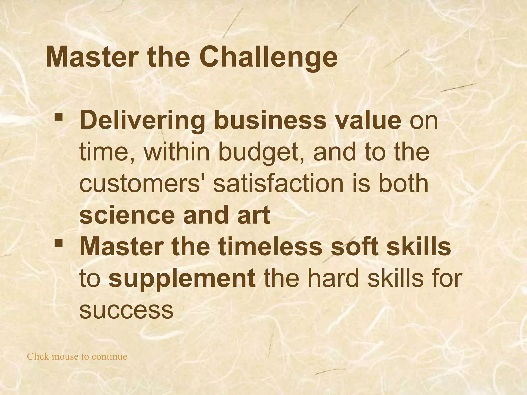 Master the Challenge
Click mouse to continue
 Delivering business value on
time, within budget, and to the
customers' satisfaction is both
science and art
 Master the timeless soft skills
to supplement the hard skills for
success
 