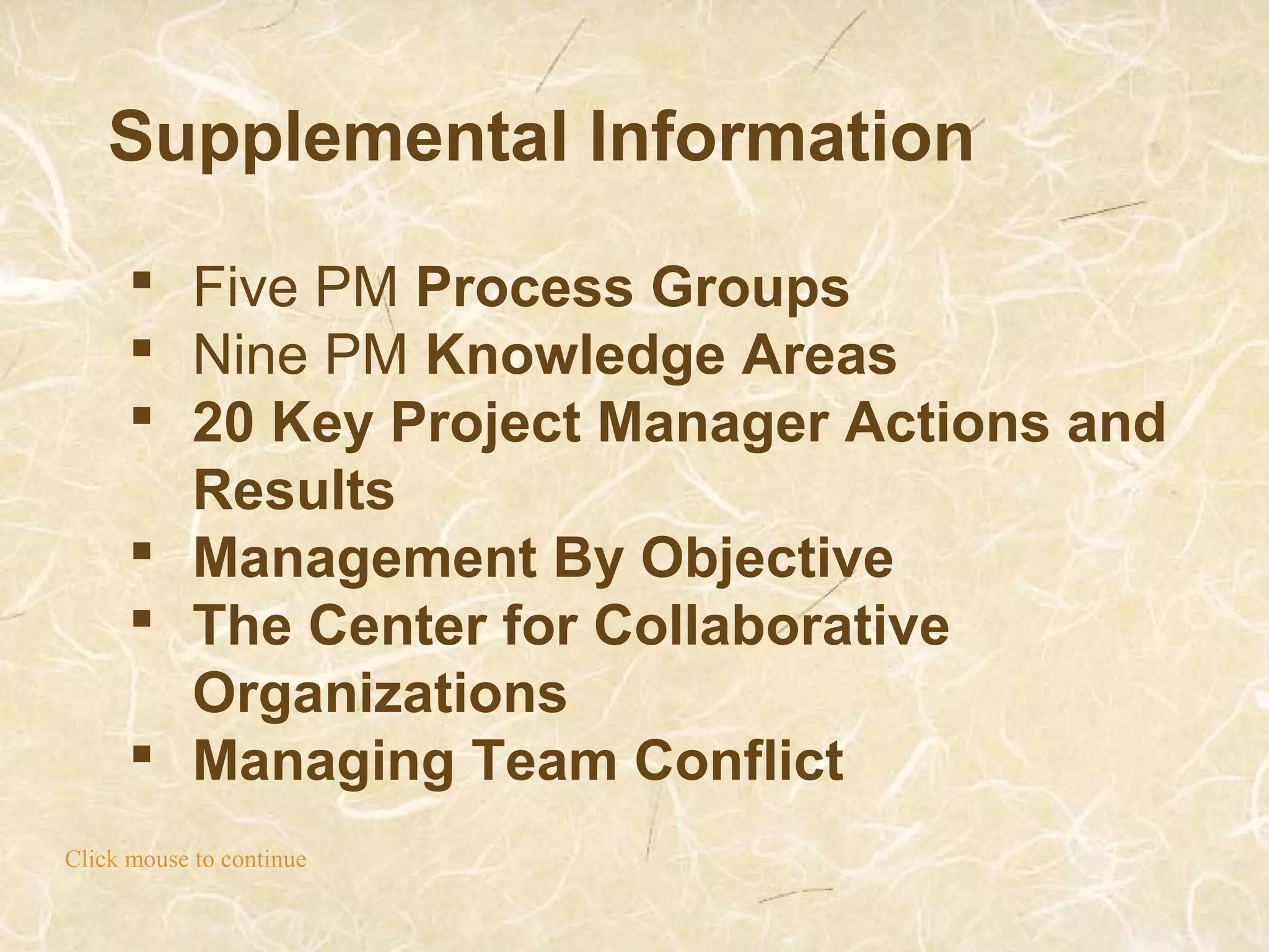 Supplemental Information
Click mouse to continue
 Five PM Process Groups
 Nine PM Knowledge Areas
 20 Key Project Manager Actions and
Results
 Management By Objective
 The Center for Collaborative
Organizations
 Managing Team Conflict
 