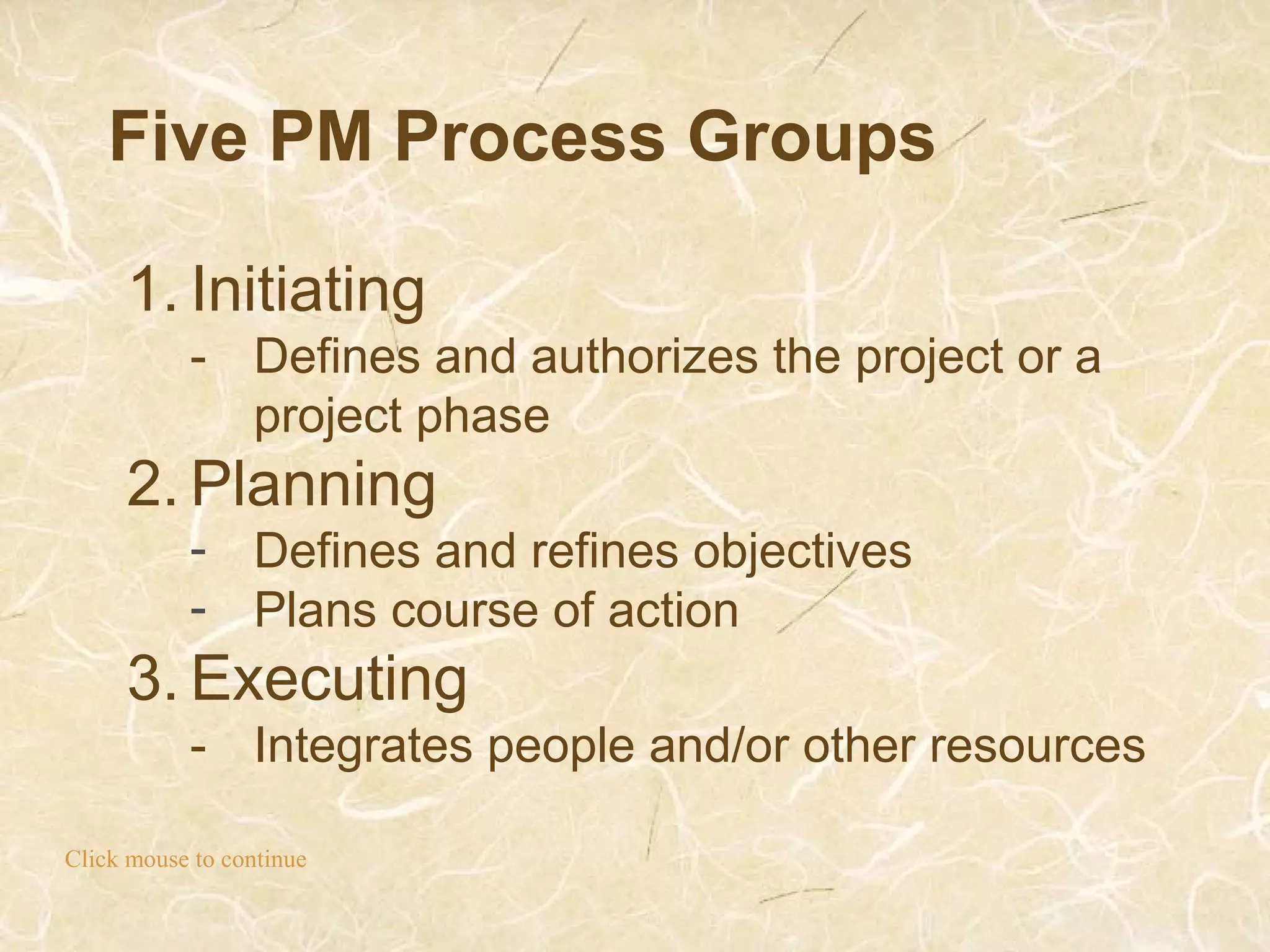 Five PM Process Groups
Click mouse to continue
1. Initiating
- Defines and authorizes the project or a
project phase
2. Planning
- Defines and refines objectives
- Plans course of action
3. Executing
- Integrates people and/or other resources
 