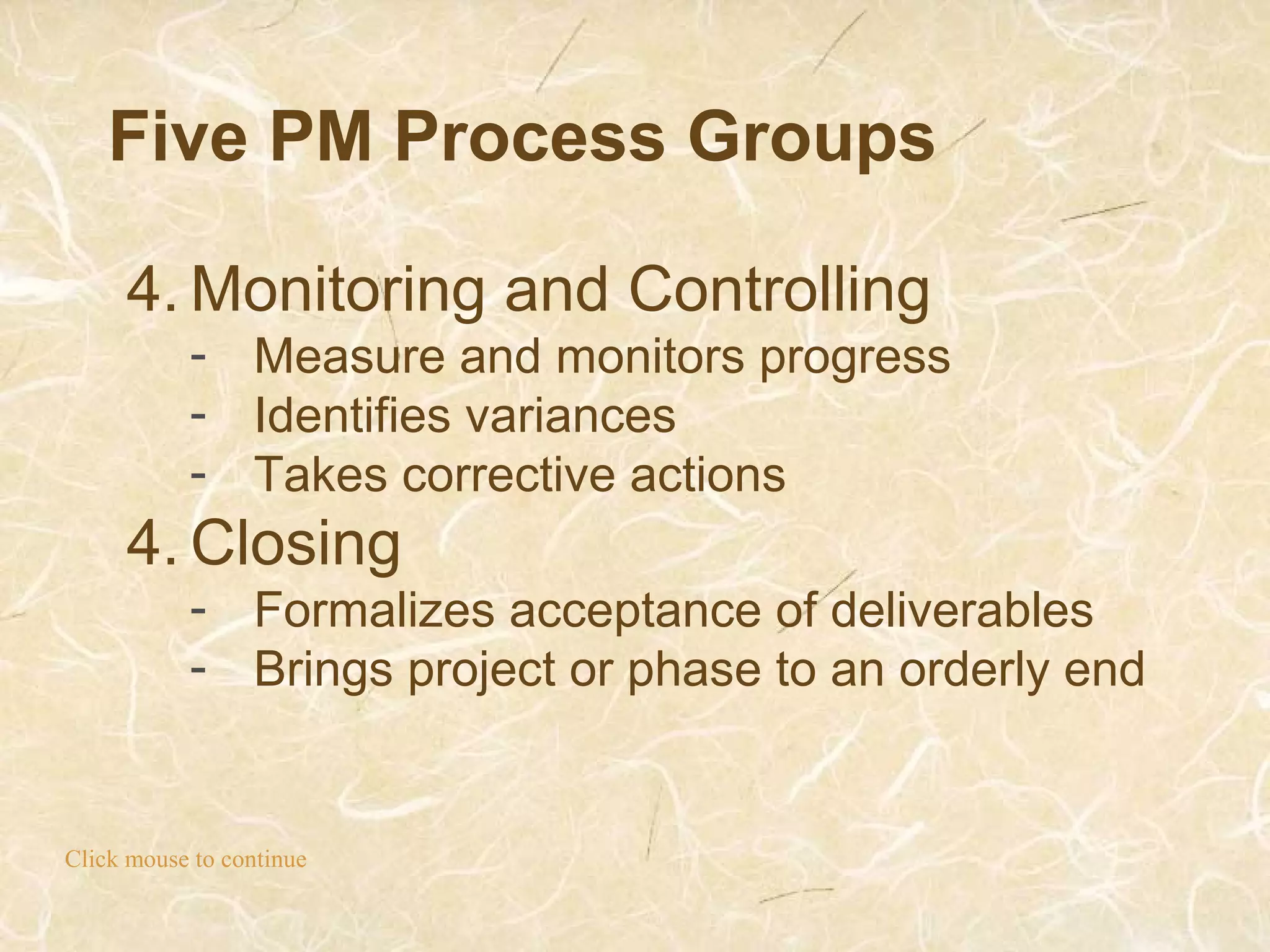Five PM Process Groups
Click mouse to continue
4. Monitoring and Controlling
- Measure and monitors progress
- Identifies variances
- Takes corrective actions
4. Closing
- Formalizes acceptance of deliverables
- Brings project or phase to an orderly end
 