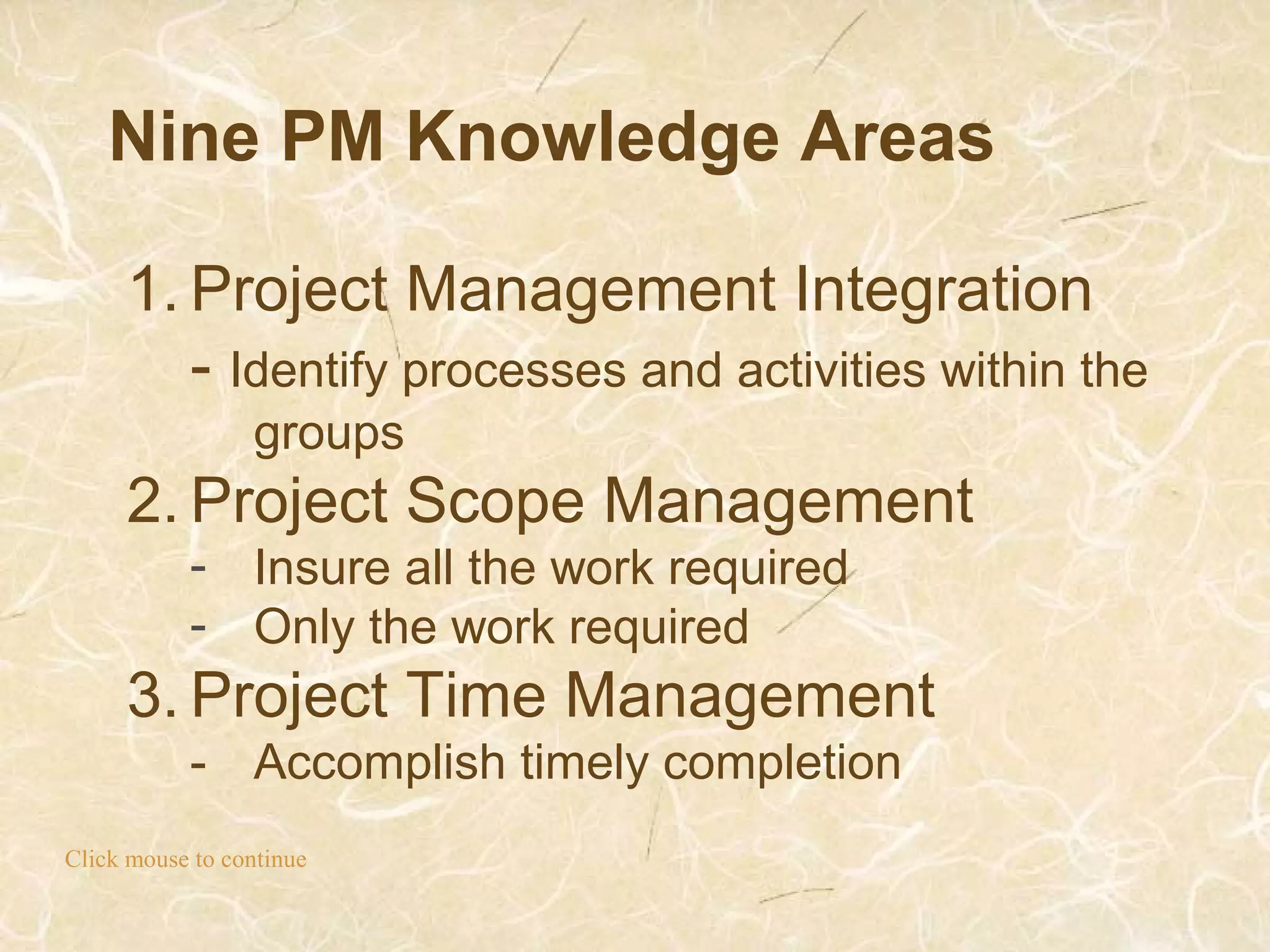 Nine PM Knowledge Areas
Click mouse to continue
1. Project Management Integration
- Identify processes and activities within the
groups
2. Project Scope Management
- Insure all the work required
- Only the work required
3. Project Time Management
- Accomplish timely completion
 