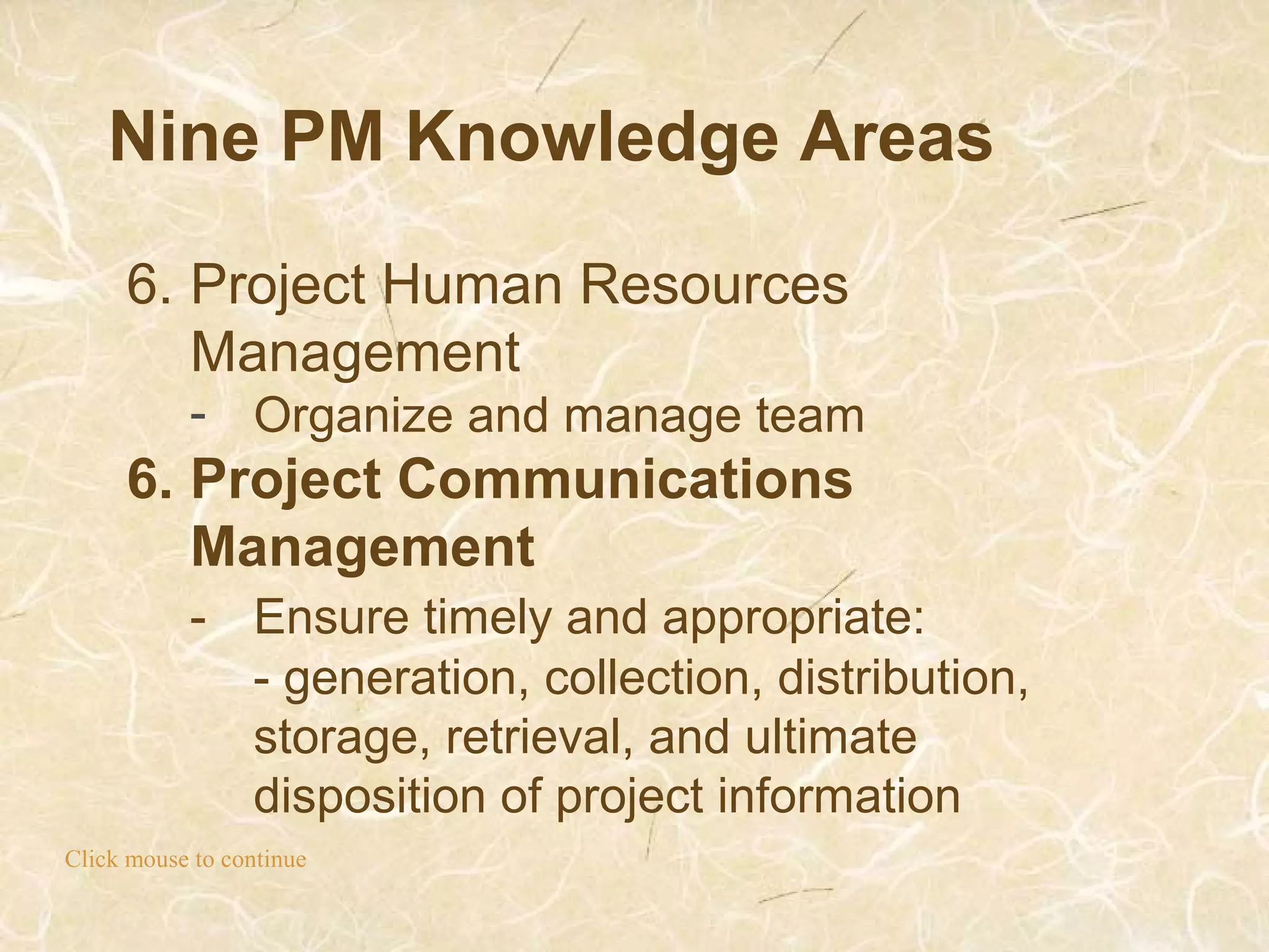 Nine PM Knowledge Areas
Click mouse to continue
6. Project Human Resources
Management
- Organize and manage team
6. Project Communications
Management
- Ensure timely and appropriate:
- generation, collection, distribution,
storage, retrieval, and ultimate
disposition of project information
 