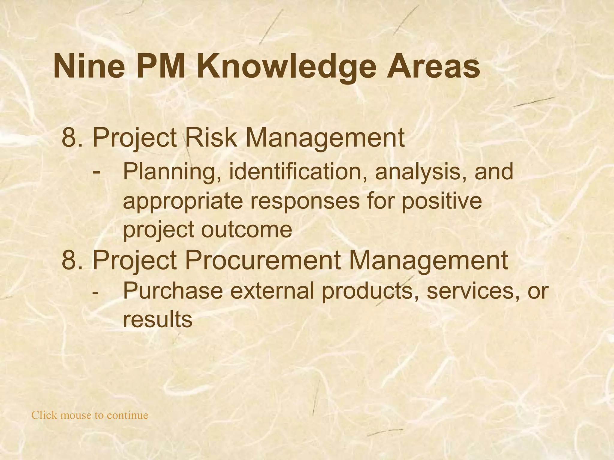 Nine PM Knowledge Areas
Click mouse to continue
8. Project Risk Management
- Planning, identification, analysis, and
appropriate responses for positive
project outcome
8. Project Procurement Management
- Purchase external products, services, or
results
 
