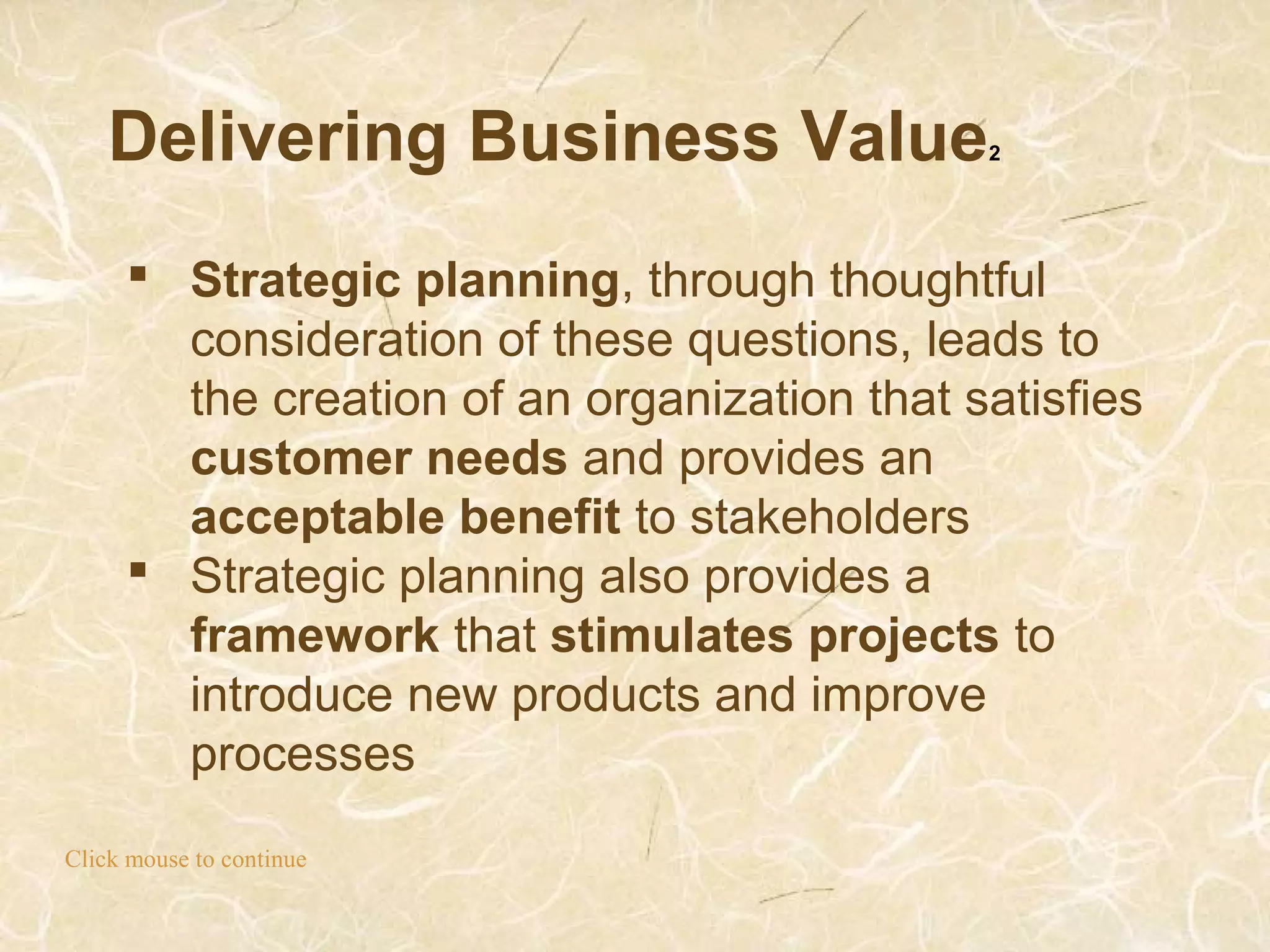 Delivering Business Value2
Click mouse to continue
 Strategic planning, through thoughtful
consideration of these questions, leads to
the creation of an organization that satisfies
customer needs and provides an
acceptable benefit to stakeholders
 Strategic planning also provides a
framework that stimulates projects to
introduce new products and improve
processes
 