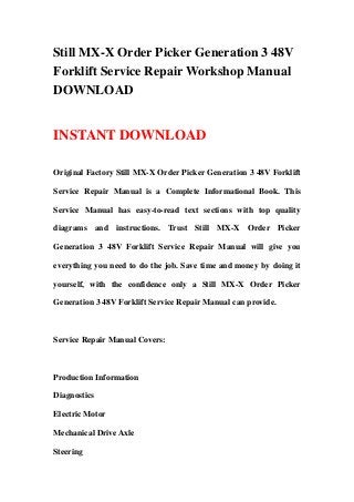 Still MX-X Order Picker Generation 3 48V
Forklift Service Repair Workshop Manual
DOWNLOAD
INSTANT DOWNLOAD
Original Factory Still MX-X Order Picker Generation 3 48V Forklift
Service Repair Manual is a Complete Informational Book. This
Service Manual has easy-to-read text sections with top quality
diagrams and instructions. Trust Still MX-X Order Picker
Generation 3 48V Forklift Service Repair Manual will give you
everything you need to do the job. Save time and money by doing it
yourself, with the confidence only a Still MX-X Order Picker
Generation 3 48V Forklift Service Repair Manual can provide.
Service Repair Manual Covers:
Production Information
Diagnostics
Electric Motor
Mechanical Drive Axle
Steering
 