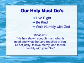 Our Holy Must Do'sOur Holy Must Do's
Live Right
Be Kind
Walk Humbly with God
Micah 6:8
“He has shown you, oh man, what is
good and what the Lord requires of you.
To act justly, to love mercy, and to walk
humbly with your God”.