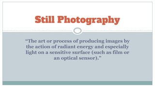 Still Photography
“The art or process of producing images by
the action of radiant energy and especially
light on a sensitive surface (such as film or
an optical sensor).”
 