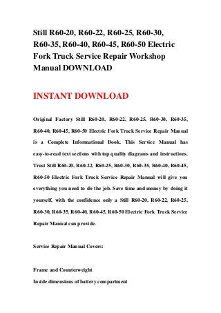Still R60-20, R60-22, R60-25, R60-30,
R60-35, R60-40, R60-45, R60-50 Electric
Fork Truck Service Repair Workshop
Manual DOWNLOAD
INSTANT DOWNLOAD
Original Factory Still R60-20, R60-22, R60-25, R60-30, R60-35,
R60-40, R60-45, R60-50 Electric Fork Truck Service Repair Manual
is a Complete Informational Book. This Service Manual has
easy-to-read text sections with top quality diagrams and instructions.
Trust Still R60-20, R60-22, R60-25, R60-30, R60-35, R60-40, R60-45,
R60-50 Electric Fork Truck Service Repair Manual will give you
everything you need to do the job. Save time and money by doing it
yourself, with the confidence only a Still R60-20, R60-22, R60-25,
R60-30, R60-35, R60-40, R60-45, R60-50 Electric Fork Truck Service
Repair Manual can provide.
Service Repair Manual Covers:
Frame and Counterweight
Inside dimensions of battery compartment
 