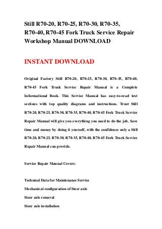 Still R70-20, R70-25, R70-30, R70-35,
R70-40, R70-45 Fork Truck Service Repair
Workshop Manual DOWNLOAD
INSTANT DOWNLOAD
Original Factory Still R70-20, R70-25, R70-30, R70-35, R70-40,
R70-45 Fork Truck Service Repair Manual is a Complete
Informational Book. This Service Manual has easy-to-read text
sections with top quality diagrams and instructions. Trust Still
R70-20, R70-25, R70-30, R70-35, R70-40, R70-45 Fork Truck Service
Repair Manual will give you everything you need to do the job. Save
time and money by doing it yourself, with the confidence only a Still
R70-20, R70-25, R70-30, R70-35, R70-40, R70-45 Fork Truck Service
Repair Manual can provide.
Service Repair Manual Covers:
Technical Data for Maintenance Service
Mechanical configuration of Steer axle
Steer axle removal
Steer axle installation
 