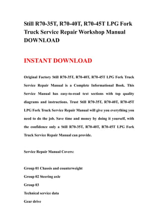 Still R70-35T, R70-40T, R70-45T LPG Fork
Truck Service Repair Workshop Manual
DOWNLOAD


INSTANT DOWNLOAD

Original Factory Still R70-35T, R70-40T, R70-45T LPG Fork Truck

Service Repair Manual is a Complete Informational Book. This

Service Manual has easy-to-read text sections with top quality

diagrams and instructions. Trust Still R70-35T, R70-40T, R70-45T

LPG Fork Truck Service Repair Manual will give you everything you

need to do the job. Save time and money by doing it yourself, with

the confidence only a Still R70-35T, R70-40T, R70-45T LPG Fork

Truck Service Repair Manual can provide.



Service Repair Manual Covers:



Group 01 Chassis and counterweight

Group 02 Steering axle

Group 03

Technical service data

Gear drive
 