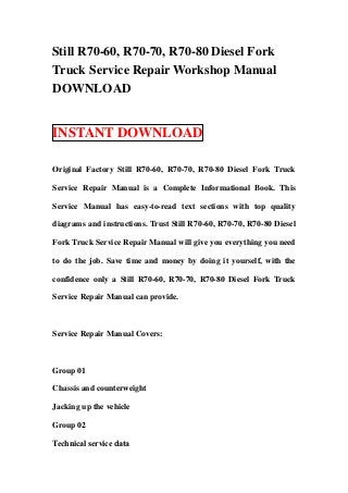 Still R70-60, R70-70, R70-80 Diesel Fork
Truck Service Repair Workshop Manual
DOWNLOAD


INSTANT DOWNLOAD

Original Factory Still R70-60, R70-70, R70-80 Diesel Fork Truck

Service Repair Manual is a Complete Informational Book. This

Service Manual has easy-to-read text sections with top quality

diagrams and instructions. Trust Still R70-60, R70-70, R70-80 Diesel

Fork Truck Service Repair Manual will give you everything you need

to do the job. Save time and money by doing it yourself, with the

confidence only a Still R70-60, R70-70, R70-80 Diesel Fork Truck

Service Repair Manual can provide.



Service Repair Manual Covers:



Group 01

Chassis and counterweight

Jacking up the vehicle

Group 02

Technical service data 
 