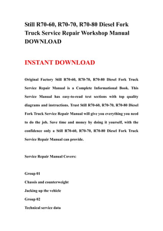 Still R70-60, R70-70, R70-80 Diesel Fork
Truck Service Repair Workshop Manual
DOWNLOAD
INSTANT DOWNLOAD
Original Factory Still R70-60, R70-70, R70-80 Diesel Fork Truck
Service Repair Manual is a Complete Informational Book. This
Service Manual has easy-to-read text sections with top quality
diagrams and instructions. Trust Still R70-60, R70-70, R70-80 Diesel
Fork Truck Service Repair Manual will give you everything you need
to do the job. Save time and money by doing it yourself, with the
confidence only a Still R70-60, R70-70, R70-80 Diesel Fork Truck
Service Repair Manual can provide.
Service Repair Manual Covers:
Group 01
Chassis and counterweight
Jacking up the vehicle
Group 02
Technical service data 
 