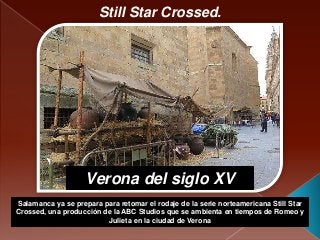 Still Star Crossed.
Salamanca ya se prepara para retomar el rodaje de la serie norteamericana Still Star
Crossed, una producción de la ABC Studios que se ambienta en tiempos de Romeo y
Julieta en la ciudad de Verona
Verona del siglo XV
 