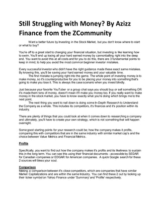 Still Struggling with Money? By Azizz
Finance from the ZCommunity
Want a better future by Investing in the Stock Market, but you don't know where to start
or what to buy?
You're off to a great start to changing your financial situation, but investing is like learning how
to swim. You'll end up losing all your hard earned money by cannonballing right into the deep
end. You want to avoid this at all costs and for you to do this, there are 3 fundamental points to
keep in mind, to help you avoid the most common beginner investor mistakes.
Every successful investor who didn't have the right guidance made these exact same mistakes.
By knowing this, you'll be saving your hard earned money and your valuable time.
The first mistake is jumping right into the game. The whole point of investing money is to
make money, so it's counterproductive for you to be placing your money into something that's
going to make you lose it. This is always the case scenario when you invest blindly.
Just because your favorite YouTuber or a group chat says you should buy or sell something OR
it's made them tons of money, doesn't mean it'll make you money too. If you really want to make
money in the stock market, you have to know exactly what you're doing which brings me to the
next point.
The next thing you want to nail down is doing some In-Depth Research to Understand
the Company as a whole. This includes its competitors, it's finances and it's position within its
industry.
There are plenty of things that you could look at when it comes down to researching a company
and ultimately, you'll have to create your own strategy, which is not something that will happen
overnight.
Some good starting points for your research could be; how the company makes it profits,
comparing this with competitors that are in the same industry with similar market cap’s and the
choice between Value Metrics and Financial Metrics.
Profits
Specifically, you want to find out how the company makes it's profits and its likeliness to sustain
this in the long term. You can see this using their financial documents - accessible by SEDAR
for Canadian companies or EDGAR for American companies. A quick Google search for these
2 sources will bless your soul.
Comparison
Making a comparison between it's close competitors, which are companies that have similar
Market Capitalizations and are within the same Industry. You can find these 2 out by looking up
their ticker symbol on Yahoo Finance under 'Summary' and 'Profile' respectively.
 