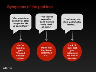 Symptoms of the problem “ Can you cite an example of other companies like us doing that?” You've failed to gain "Trusted Advisor" status “ That's nice, but I think we'll do this instead…” Lack of trust that your judgement will lead to success " That sounds expensive,  I don't think we really need  all that..." Belief that they know better than you... 