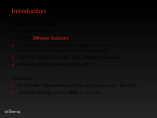 Introduction Name: Anthony Colfelt Job: Creative Director Company :  Different Solutions Large group of experience designers based in Sydney (20 Experience Architects, 7 Visual Designers) Big, tricky design projects with big, grumpy clients Premium agency solely practicing UCD Previously:  UX Director: Classmates.com then MyFamily.com in the USA Interaction Design Lead at BBC in London 