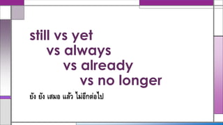 still vs yet
vs always
vs already
vs no longer
ยัง ยัง เสมอ แล้ว ไม่อีกต่อไป
 