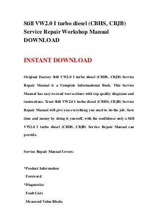 Still VW2.0 I turbo diesel (CBHS, CBJB)
Service Repair Workshop Manual
DOWNLOAD
INSTANT DOWNLOAD
Original Factory Still VW2.0 I turbo diesel (CBHS, CBJB) Service
Repair Manual is a Complete Informational Book. This Service
Manual has easy-to-read text sections with top quality diagrams and
instructions. Trust Still VW2.0 I turbo diesel (CBHS, CBJB) Service
Repair Manual will give you everything you need to do the job. Save
time and money by doing it yourself, with the confidence only a Still
VW2.0 I turbo diesel (CBHS, CBJB) Service Repair Manual can
provide.
Service Repair Manual Covers:
*Product Information
Foreword
*Diagnostics
Fault Lists
Measured Value Blocks
 