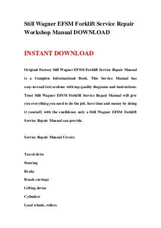 Still Wagner EFSM Forklift Service Repair
Workshop Manual DOWNLOAD
INSTANT DOWNLOAD
Original Factory Still Wagner EFSM Forklift Service Repair Manual
is a Complete Informational Book. This Service Manual has
easy-to-read text sections with top quality diagrams and instructions.
Trust Still Wagner EFSM Forklift Service Repair Manual will give
you everything you need to do the job. Save time and money by doing
it yourself, with the confidence only a Still Wagner EFSM Forklift
Service Repair Manual can provide.
Service Repair Manual Covers:
Travel drive
Steering
Brake
Reach carriage
Lifting device
Cylinders
Load wheels, rollers
 