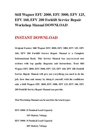Still Wagner EFU 2000, EFU 3000, EFV 125,
EFV 160, EFV 200 Forklift Service Repair
Workshop Manual DOWNLOAD
INSTANT DOWNLOAD
Original Factory Still Wagner EFU 2000, EFU 3000, EFV 125, EFV
160, EFV 200 Forklift Service Repair Manual is a Complete
Informational Book. This Service Manual has easy-to-read text
sections with top quality diagrams and instructions. Trust Still
Wagner EFU 2000, EFU 3000, EFV 125, EFV 160, EFV 200 Forklift
Service Repair Manual will give you everything you need to do the
job. Save time and money by doing it yourself, with the confidence
only a Still Wagner EFU 2000, EFU 3000, EFV 125, EFV 160, EFV
200 Forklift Service Repair Manual can provide.
This Workshop Manual can be used for the truck types:
EFU 2000: 2t Nominal Load Capacity
24V Battery Voltage
EFU 3000: 3t Nominal Load Capacity
48V Battery Voltage
 