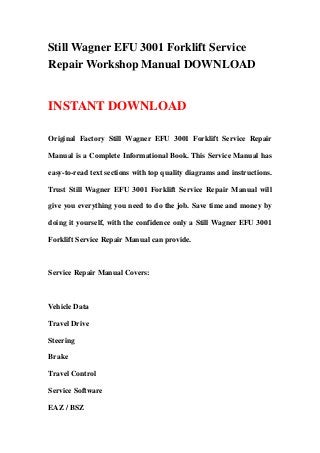 Still Wagner EFU 3001 Forklift Service
Repair Workshop Manual DOWNLOAD
INSTANT DOWNLOAD
Original Factory Still Wagner EFU 3001 Forklift Service Repair
Manual is a Complete Informational Book. This Service Manual has
easy-to-read text sections with top quality diagrams and instructions.
Trust Still Wagner EFU 3001 Forklift Service Repair Manual will
give you everything you need to do the job. Save time and money by
doing it yourself, with the confidence only a Still Wagner EFU 3001
Forklift Service Repair Manual can provide.
Service Repair Manual Covers:
Vehicle Data
Travel Drive
Steering
Brake
Travel Control
Service Software
EAZ / BSZ
 