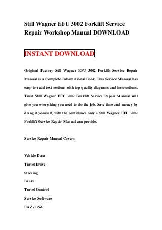 Still Wagner EFU 3002 Forklift Service
Repair Workshop Manual DOWNLOAD
INSTANT DOWNLOAD
Original Factory Still Wagner EFU 3002 Forklift Service Repair
Manual is a Complete Informational Book. This Service Manual has
easy-to-read text sections with top quality diagrams and instructions.
Trust Still Wagner EFU 3002 Forklift Service Repair Manual will
give you everything you need to do the job. Save time and money by
doing it yourself, with the confidence only a Still Wagner EFU 3002
Forklift Service Repair Manual can provide.
Service Repair Manual Covers:
Vehicle Data
Travel Drive
Steering
Brake
Travel Control
Service Software
EAZ / BSZ
 