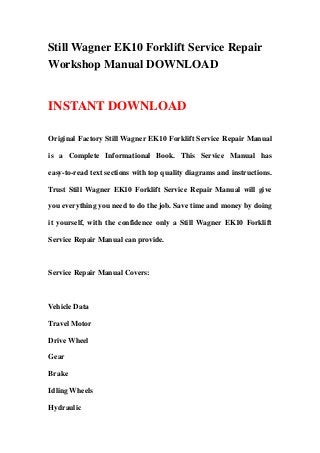 Still Wagner EK10 Forklift Service Repair
Workshop Manual DOWNLOAD
INSTANT DOWNLOAD
Original Factory Still Wagner EK10 Forklift Service Repair Manual
is a Complete Informational Book. This Service Manual has
easy-to-read text sections with top quality diagrams and instructions.
Trust Still Wagner EK10 Forklift Service Repair Manual will give
you everything you need to do the job. Save time and money by doing
it yourself, with the confidence only a Still Wagner EK10 Forklift
Service Repair Manual can provide.
Service Repair Manual Covers:
Vehicle Data
Travel Motor
Drive Wheel
Gear
Brake
Idling Wheels
Hydraulic
 