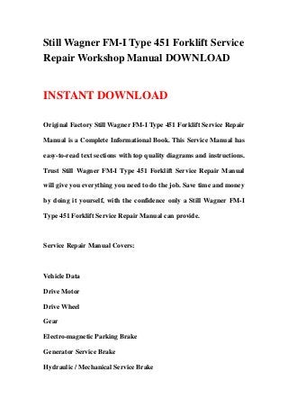 Still Wagner FM-I Type 451 Forklift Service
Repair Workshop Manual DOWNLOAD
INSTANT DOWNLOAD
Original Factory Still Wagner FM-I Type 451 Forklift Service Repair
Manual is a Complete Informational Book. This Service Manual has
easy-to-read text sections with top quality diagrams and instructions.
Trust Still Wagner FM-I Type 451 Forklift Service Repair Manual
will give you everything you need to do the job. Save time and money
by doing it yourself, with the confidence only a Still Wagner FM-I
Type 451 Forklift Service Repair Manual can provide.
Service Repair Manual Covers:
Vehicle Data
Drive Motor
Drive Wheel
Gear
Electro-magnetic Parking Brake
Generator Service Brake
Hydraulic / Mechanical Service Brake
 