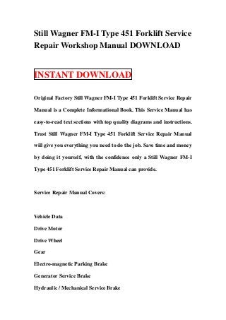 Still Wagner FM-I Type 451 Forklift Service
Repair Workshop Manual DOWNLOAD
INSTANT DOWNLOAD
Original Factory Still Wagner FM-I Type 451 Forklift Service Repair
Manual is a Complete Informational Book. This Service Manual has
easy-to-read text sections with top quality diagrams and instructions.
Trust Still Wagner FM-I Type 451 Forklift Service Repair Manual
will give you everything you need to do the job. Save time and money
by doing it yourself, with the confidence only a Still Wagner FM-I
Type 451 Forklift Service Repair Manual can provide.
Service Repair Manual Covers:
Vehicle Data
Drive Motor
Drive Wheel
Gear
Electro-magnetic Parking Brake
Generator Service Brake
Hydraulic / Mechanical Service Brake
 