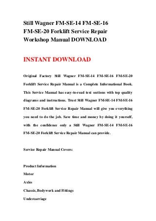 Still Wagner FM-SE-14 FM-SE-16
FM-SE-20 Forklift Service Repair
Workshop Manual DOWNLOAD
INSTANT DOWNLOAD
Original Factory Still Wagner FM-SE-14 FM-SE-16 FM-SE-20
Forklift Service Repair Manual is a Complete Informational Book.
This Service Manual has easy-to-read text sections with top quality
diagrams and instructions. Trust Still Wagner FM-SE-14 FM-SE-16
FM-SE-20 Forklift Service Repair Manual will give you everything
you need to do the job. Save time and money by doing it yourself,
with the confidence only a Still Wagner FM-SE-14 FM-SE-16
FM-SE-20 Forklift Service Repair Manual can provide.
Service Repair Manual Covers:
Product Information
Motor
Axles
Chassis, Bodywork and Fittings
Undercarriage
 