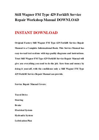 Still Wagner FM Type 429 Forklift Service
Repair Workshop Manual DOWNLOAD
INSTANT DOWNLOAD
Original Factory Still Wagner FM Type 429 Forklift Service Repair
Manual is a Complete Informational Book. This Service Manual has
easy-to-read text sections with top quality diagrams and instructions.
Trust Still Wagner FM Type 429 Forklift Service Repair Manual will
give you everything you need to do the job. Save time and money by
doing it yourself, with the confidence only a Still Wagner FM Type
429 Forklift Service Repair Manual can provide.
Service Repair Manual Covers:
Travel Drive
Steering
Brake
Electrical System
Hydraulic System
Lubrication Plan
 