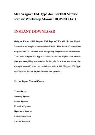 Still Wagner FM Type 447 Forklift Service
Repair Workshop Manual DOWNLOAD
INSTANT DOWNLOAD
Original Factory Still Wagner FM Type 447 Forklift Service Repair
Manual is a Complete Informational Book. This Service Manual has
easy-to-read text sections with top quality diagrams and instructions.
Trust Still Wagner FM Type 447 Forklift Service Repair Manual will
give you everything you need to do the job. Save time and money by
doing it yourself, with the confidence only a Still Wagner FM Type
447 Forklift Service Repair Manual can provide.
Service Repair Manual Covers:
Travel Drive
Steering System
Brake System
Electrical System
Hydraulic System
Lubrication Plan
Service Software
 
