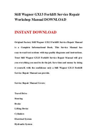 Still Wagner GX13 Forklift Service Repair
Workshop Manual DOWNLOAD
INSTANT DOWNLOAD
Original Factory Still Wagner GX13 Forklift Service Repair Manual
is a Complete Informational Book. This Service Manual has
easy-to-read text sections with top quality diagrams and instructions.
Trust Still Wagner GX13 Forklift Service Repair Manual will give
you everything you need to do the job. Save time and money by doing
it yourself, with the confidence only a Still Wagner GX13 Forklift
Service Repair Manual can provide.
Service Repair Manual Covers:
Travel Drive
Steering
Brake
Lifting Device
Cylinders
Electrical System
Hydraulic System
 