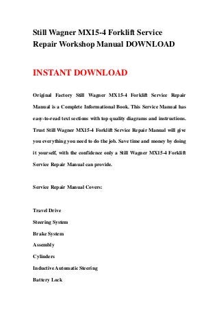 Still Wagner MX15-4 Forklift Service
Repair Workshop Manual DOWNLOAD
INSTANT DOWNLOAD
Original Factory Still Wagner MX15-4 Forklift Service Repair
Manual is a Complete Informational Book. This Service Manual has
easy-to-read text sections with top quality diagrams and instructions.
Trust Still Wagner MX15-4 Forklift Service Repair Manual will give
you everything you need to do the job. Save time and money by doing
it yourself, with the confidence only a Still Wagner MX15-4 Forklift
Service Repair Manual can provide.
Service Repair Manual Covers:
Travel Drive
Steering System
Brake System
Assembly
Cylinders
Inductive Automatic Steering
Battery Lock
 