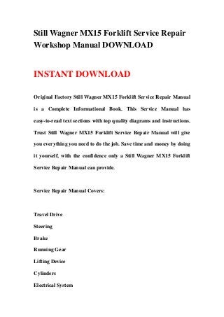 Still Wagner MX15 Forklift Service Repair
Workshop Manual DOWNLOAD
INSTANT DOWNLOAD
Original Factory Still Wagner MX15 Forklift Service Repair Manual
is a Complete Informational Book. This Service Manual has
easy-to-read text sections with top quality diagrams and instructions.
Trust Still Wagner MX15 Forklift Service Repair Manual will give
you everything you need to do the job. Save time and money by doing
it yourself, with the confidence only a Still Wagner MX15 Forklift
Service Repair Manual can provide.
Service Repair Manual Covers:
Travel Drive
Steering
Brake
Running Gear
Lifting Device
Cylinders
Electrical System
 
