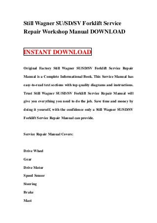 Still Wagner SU/SD/SV Forklift Service
Repair Workshop Manual DOWNLOAD


INSTANT DOWNLOAD

Original Factory Still Wagner SU/SD/SV Forklift Service Repair

Manual is a Complete Informational Book. This Service Manual has

easy-to-read text sections with top quality diagrams and instructions.

Trust Still Wagner SU/SD/SV Forklift Service Repair Manual will

give you everything you need to do the job. Save time and money by

doing it yourself, with the confidence only a Still Wagner SU/SD/SV

Forklift Service Repair Manual can provide.



Service Repair Manual Covers:



Drive Wheel

Gear

Drive Motor

Speed Sensor

Steering

Brake

Mast
 