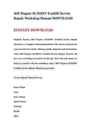 Still Wagner SU/SD/SV Forklift Service
Repair Workshop Manual DOWNLOAD
INSTANT DOWNLOAD
Original Factory Still Wagner SU/SD/SV Forklift Service Repair
Manual is a Complete Informational Book. This Service Manual has
easy-to-read text sections with top quality diagrams and instructions.
Trust Still Wagner SU/SD/SV Forklift Service Repair Manual will
give you everything you need to do the job. Save time and money by
doing it yourself, with the confidence only a Still Wagner SU/SD/SV
Forklift Service Repair Manual can provide.
Service Repair Manual Covers:
Drive Wheel
Gear
Drive Motor
Speed Sensor
Steering
Brake
Mast
 