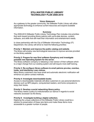 STILLWATER PUBLIC LIBRARY
                     TECHNOLOGY PLAN 2008-2010

                               Vision Statement
As a gateway to the greater community, the Stillwater Public Library will utilize
appropriate technology to enhance current resources and expand available
information.

                                      Summary
The 2008-2010 Stillwater Public Library Technology Plan includes nine priorities
that work toward providing library patrons with up-to-date devices, content,
software, and skills that will meet their information and entertainment needs.

In close partnership with the City of Stillwater Information Technology (IT)
Department, the Library will strive to meet the following priorities:

Priority 1: Maintain and improve the public catalog and website.
The library will employ new technological resources to improve services provided
on the library website.

Priority 2: Prepare for new Sirsi software Symphony and investigate
possible new Operating System for the server.
The library software company is releasing a new version of their software which
is a major change from our existing system and will require more staff training.

Priority 3: Re-configure library software to email patrons pre-due, overdue,
holds, and Interlibrary Loan notices.
Many library customers now have email and automatic electronic notification will
enhance our patron contact methods.

Priority 4: Investigate downloadable books.
Access to downloadable materials will allow customers to use personal electronic
devices such as MP3 players, computerized readers, and home computers to
enjoy their books.

Priority 5: Develop a social networking library policy.
The library needs a policy to institutionalize our stance in regards to social
networks accessed via the library.

Priority 6: Investigate building a digital collection.
Digitizing the unique collections of the Stillwater Public Library could be a
solution to preservation of these rare items and make these items more
accessible to a greater number of people.




                                          1
 