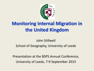 Monitoring Internal Migration in
the United Kingdom
John Stillwell
School of Geography, University of Leeds
Presentation at the BSPS Annual Conference,
University of Leeds, 7-9 September 2015
 
