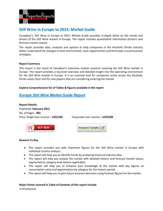 Still Wine in Europe to 2015: Market Guide
Canadean’s, Still Wine in Europe to 2015: Market Guide provides in-depth detail on the trends and
drivers of the Still Wine market in Europe. The report includes quantitative information (historic and
forecast market values).
The report provides data, analyses and opinion to help companies in the Alcoholic Drinks industry
better understand the changes in their environment, seize opportunities and formulate crucial business
strategies.


Report Summary
This report is the result of Canadean’s extensive market research covering the Still Wine market in
Europe. The report provides a top-level overview and detailed insight into the operating environment
for the Still Wine market in Europe. It is an essential tool for companies active across the Alcoholic
Drinks value chain and for new players that are considering entering the market

Explore Comprehensive list of Tables & Figures available in the report

Europe Still Wine Market Guide Report

Report Details:
Published: February 2012
No. of Pages: 492
Price: Single User License – US$1595       Corporate User License – US$3190




Reasons To Buy

      The report provides you with important figures for the Still Wine market in Europe with
       individual country analysis.
      The report will help you to identify trends by analyzing historical industry data.
      The report will help you analyze the market with detailed historic and forecast market values,
       segmented at category level (where applicable).
      The report will help you to enhance your knowledge of the market with key figures on
       consumption value and segmentation by category for the historic period.
      The report will help you to plan future business decisions using forecast figures for the market.


Major Points covered in Table of Contents of this report include
1 Introduction
 