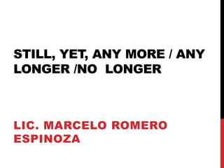 STILL, YET, ANY MORE / ANY
LONGER /NO LONGER



LIC. MARCELO ROMERO
ESPINOZA
 