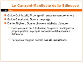 Le Canzoni-Manifesto dello Stilnuovo
13

di 13

 Guido Guinizzelli, Al cor gentil rempaira sempre amore
 Guido Cavalcanti, Donna me prega
 Dante Alighieri, Donne ch’avete intelletto d’amore

• Sono poesie in cui è fortissima l’esigenza di spiegare la
propria poetica, la propria concezione della poesia e
dell’Amore.

• Per questo vengono definite poesie-manifesto.

 