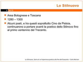 Lo Stilnuovo
2

di 13

 Area Bolognese e Toscana
 1280 – 1300
 Alcuni poeti, e tra questi soprattutto Cino da Pistoia,

continuarono a portare avanti la poetico dello Stilnovo fino
al primo ventennio del Trecento.

Lo Stilnuovo. Storia di un’esperienza poetica alla fine del Duecento – Carlo Mariani

 