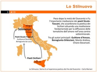 Lo Stilnuovo
3

di 13

Stilnuovo
Poeti Siculo-Toscani
Guittone d’Arezzo
Bonagiunta da Lucca

Poco dopo la metà del Duecento vi fu
l’importante mediazione dei poeti SiculoToscani, che assorbirono la poetica dei
Siciliani attuando una mediazione
fondamentale per la diffusione delle
tematiche dell’amore nell’area centro
settentrionale.
Tra gli autori principali: Guittone d’Arezzo,
Bonagiunta Orbicciani, Monte Andrea,
Chiaro Davanzati.

Poeti Siciliani

Lo Stilnuovo. Storia di un’esperienza poetica alla fine del Duecento – Carlo Mariani

 