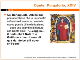 Dante, Purgatorio, XXIV
4

di 13

 Qui Bonagiunta Orbicciani –

poeta lucchese che in un sonetto
a Guinizzelli aveva accusato la
nuova poesia di intellettualismo
– dopo uno scambio di battute
con Dante dice: “…vegg’io…
il nodo che’l Notaro e
Guittone e me ritenne di
qua dal dolce stil novo
ch’i’odo!”

Lo Stilnuovo. Storia di un’esperienza poetica alla fine del Duecento – Carlo Mariani

 