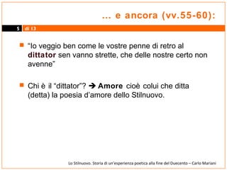 … e ancora (vv.55-60):
5

di 13

 “Io veggio ben come le vostre penne di retro al

dittator sen vanno strette, che delle nostre certo non
avenne”
 Chi è il “dittator”?  Amore cioè colui che ditta

(detta) la poesia d’amore dello Stilnuovo.

Lo Stilnuovo. Storia di un’esperienza poetica alla fine del Duecento – Carlo Mariani

 