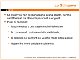 Lo Stilnuovo
6

di 13

 Gli stilnovisti non si riconoscono in una scuola, perché

caratterizzati da elementi personali e originali.
 Punti di coesione:

• l’appartenenza a uno stesso ambito intellettuale;
• la coscienza di costituire un’elite intellettuale;
• la polemica nei confronti del vecchio modo di fare poesia;
• i legami fra loro di amicizia e solidarietà.

Lo Stilnuovo. Storia di un’esperienza poetica alla fine del Duecento – Carlo Mariani

 