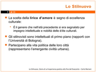 Lo Stilnuovo
7

di 13

 La scelta della lirica d’amore è segno di eccellenza

culturale:

• È il genere che nell’età precedente si era segnalato per
impegno intellettuale e nobiltà delle é lite culturali.
 Gli stilnovisti sono intellettuali di primo piano (rapporti con

l’Università di Bologna).
 Partecipano alla vita politica delle loro città
(rappresentano l’emergente civiltà urbana).

Lo Stilnuovo. Storia di un’esperienza poetica alla fine del Duecento – Carlo Mariani

 