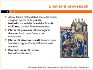 Elementi provenzali
8

di 13

 Alcuni temi e motivi della lirica stilnovistica

vengono ripresi dalla poesia
trobadorica e dalle rime della Scuola
siciliana, ma con fisionomia nuova.
 Elementi permanenti: iconografia
d’amore; temi come l’amore non
corrisposto…
 Elementi risemantizzati: termini come
“servitore, signore” non più feudali, solo
amorosi.
 Concetti assenti: termini
feudali/cavallereschi.

Lo Stilnuovo. Storia di un’esperienza poetica alla fine del Duecento – Carlo Mariani

 