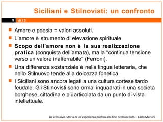 Siciliani e Stilnovisti: un confronto
9

di 13

 Amore e poesia = valori assoluti.
 L’amore è strumento di elevazione spirituale.
 Scopo dell’amore non è la sua realizzazione

pratica (conquista dell’amata), ma la “continua tensione
verso un valore inafferrabile” (Ferroni).
 Una differenza sostanziale è nella lingua letteraria, che
nello Stilnuovo tende alla dolcezza fonetica.
 I Siciliani sono ancora legati a una cultura cortese tardo
feudale. Gli Stilnovisti sono ormai inquadrati in una società
borghese, cittadina e più articolata da un punto di vista
intellettuale.
Lo Stilnuovo. Storia di un’esperienza poetica alla fine del Duecento – Carlo Mariani

 